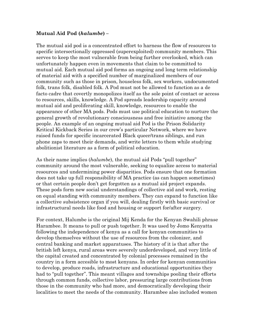 Mutual Aid Pod (halumbe) - The mutual aid pod is a concentrated effort to harness the flow of resources to specific intersectionally oppressed (superexploited) community members. This serves to keep the most vulnerable from being further overlooked, which can unfortunately happen even in movements that claim to be committed to mutual aid. Each mutual aid pod forms an ongoing and long term relationship of material aid with a specified number of marginalized members of our community such as those in prison, houseless folk, sex workers, undocumented folk, trans folk, disabled folk. A Pod must not be allowed to function as a de facto cadre that covertly monopolizes itself as the sole point of contact or access to resources, skills, knowledge. A Pod spreads leadership capacity around mutual aid and proliferating skill, knowledge, resources to enable the appearance of other MA pods. Pods must use political education to nurture the general growth of revolutionary consciousness and free initiative among the people. An example of an ongoing mutual aid Pod is the Prison Solidarity Kritical Kickback Series in our crew’s particular Network, where we have raised funds for specific incarcerated Black queer/trans siblings, and run phone zaps to meet their demands, and write letters to them while studying abolitionist literature as a form of political education. As their name implies (halumbe), the mutual aid Pods “pull together” community around the most vulnerable, seeking to equalize access to material resources and undermining power disparities. Pods ensure that one formation does not take up full responsibility of MA practice (as can happen sometimes) or that certain people don’t get forgotten as a mutual aid project expands. These pods form new social understandings of collective aid and work, resting on equal standing with community members. They can expand to function like a collective subsistence organ if you will, dealing firstly with basic survival or infrastructural needs like food and housing or support forfafter surgery. For context, Halumbe is the original Mij Kenda for the Kenyan Swahili phrase Harambee. It means to pull or push together. It was used by Jomo Kenyatta following the independence of kenya as a call for kenyan communities to develop themselves without the use of resources from the colonizer, and central banking and market apparatuses. The history of it is that after the british left kenya, rural areas were severely underdeveloped, and very little of the capital created and concentrated by colonial processes remained in the country in a form accesible to most kenyans. In order for kenyan communities to develop, produce roads, infrastructure and educational opportunities they had to “pull together”. This meant villages and townships pooling their efforts through common funds, collective labor, pressuring large contributions from those in the community who had more, and democratically developing their localities to meet the needs of the community. Harambee also included women